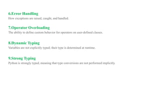 6.Error Handling
How exceptions are raised, caught, and handled.
7.Operator Overloading
The ability to define custom behavior for operators on user-defined classes.
8.Dynamic Typing
Variables are not explicitly typed; their type is determined at runtime.
9.Strong Typing
Python is strongly typed, meaning that type conversions are not performed implicitly.
 