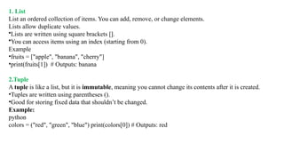 1. List
List an ordered collection of items. You can add, remove, or change elements.
Lists allow duplicate values.
•Lists are written using square brackets [].
•You can access items using an index (starting from 0).
Example
•fruits = ["apple", "banana", "cherry"]
•print(fruits[1]) # Outputs: banana
2.Tuple
A tuple is like a list, but it is immutable, meaning you cannot change its contents after it is created.
•Tuples are written using parentheses ().
•Good for storing fixed data that shouldn’t be changed.
Example:
python
colors = ("red", "green", "blue") print(colors[0]) # Outputs: red
 