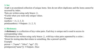 3. Set
A set is an unordered collection of unique items. Sets do not allow duplicates and the items cannot be
accessed by index.
•Sets are written using curly braces {}.
•Useful when you want only unique values.
Example
numbers = {1, 2, 3, 2}
print(numbers) # Outputs: {1, 2, 3}
4. Dictionary
A dictionary is a collection of key-value pairs. Each key is unique and is used to access its
corresponding value.
•Dictionaries are written using curly braces {}, with key-value pairs separated by a colon :.
•Great for storing data that relates to something, like a person's profile.
Example
person = {"name": "Alice", "age": 25}
print(person["name"]) # Outputs: Alice
 
