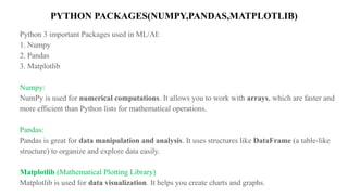PYTHON PACKAGES(NUMPY,PANDAS,MATPLOTLIB)
Python 3 important Packages used in ML/AI:
1. Numpy
2. Pandas
3. Matplotlib
Numpy:
NumPy is used for numerical computations. It allows you to work with arrays, which are faster and
more efficient than Python lists for mathematical operations.
Pandas:
Pandas is great for data manipulation and analysis. It uses structures like DataFrame (a table-like
structure) to organize and explore data easily.
Matplotlib (Mathematical Plotting Library)
Matplotlib is used for data visualization. It helps you create charts and graphs.
 