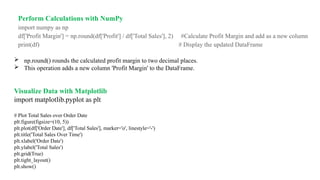 Perform Calculations with NumPy
import numpy as np
df['Profit Margin'] = np.round(df['Profit'] / df['Total Sales'], 2) #Calculate Profit Margin and add as a new column
print(df) # Display the updated DataFrame
 np.round() rounds the calculated profit margin to two decimal places.
 This operation adds a new column 'Profit Margin' to the DataFrame.
Visualize Data with Matplotlib
import matplotlib.pyplot as plt
# Plot Total Sales over Order Date
plt.figure(figsize=(10, 5))
plt.plot(df['Order Date'], df['Total Sales'], marker='o', linestyle='-')
plt.title('Total Sales Over Time')
plt.xlabel('Order Date')
plt.ylabel('Total Sales')
plt.grid(True)
plt.tight_layout()
plt.show()
 