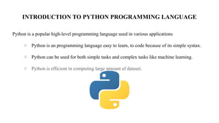 INTRODUCTION TO PYTHON PROGRAMMING LANGUAGE
Python is a popular high-level programming language used in various applications
○ Python is an programming language easy to learn, to code because of its simple syntax.
○ Python can be used for both simple tasks and complex tasks like machine learning.
○ Python is efficient in computing large amount of dataset.
 