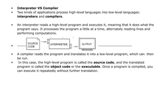 ● Interpreter VS Compiler
● Two kinds of applications process high-level languages into low-level languages:
interpreters and compilers.
● An interpreter reads a high-level program and executes it, meaning that it does what the
program says. It processes the program a little at a time, alternately reading lines and
performing computations.
● ----------------------------------------------------------------------------------------------------------------------------
● A compiler reads the program and translates it into a low-level program, which can then
be run.
● In this case, the high-level program is called the source code, and the translated
program is called the object code or the executable. Once a program is compiled, you
can execute it repeatedly without further translation.
 