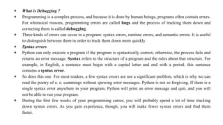 ● What is Debugging ?
● Programming is a complex process, and because it is done by human beings, programs often contain errors.
For whimsical reasons, programming errors are called bugs and the process of tracking them down and
correcting them is called debugging.
● Three kinds of errors can occur in a program: syntax errors, runtime errors, and semantic errors. It is useful
to distinguish between them in order to track them down more quickly
● Syntax errors
● Python can only execute a program if the program is syntactically correct; otherwise, the process fails and
returns an error message. Syntax refers to the structure of a program and the rules about that structure. For
example, in English, a sentence must begin with a capital letter and end with a period. this sentence
contains a syntax error.
● So does this one For most readers, a few syntax errors are not a significant problem, which is why we can
read the poetry of e. e. cummings without spewing error messages. Python is not so forgiving. If there is a
single syntax error anywhere in your program, Python will print an error message and quit, and you will
not be able to run your program.
● During the first few weeks of your programming career, you will probably spend a lot of time tracking
down syntax errors. As you gain experience, though, you will make fewer syntax errors and find them
faster.
 