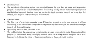 ● Runtime errors
● The second type of error is a runtime error, so called because the error does not appear until you run the
program. These errors are also called exceptions because they usually indicate that something exceptional
(and bad) has happened. Runtime errors are rare in the simple programs you will see in the first few
chapters, so it might be a while before you encounter one.
● Semantic errors
● The third type of error is the semantic error. If there is a semantic error in your program, it will run
successfully, in the sense that the computer will not generate any error messages, but it will not do the right
thing. It will do something else.
● Specifically, it will do what you told it to do.
● The problem is that the program you wrote is not the program you wanted to write. The meaning of the
program (its semantics) is wrong. Identifying semantic errors can be tricky because it requires you to work
backward by looking at the output of the program and trying to figure out what it is doing.
 
