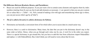 The Difference Between Brackets, Braces, and Parentheses:
● Braces are used for different purposes. If you just want a list to contain some elements and organize them by index
numbers (starting from 0), just use the [] and add elements as necessary. {} are special in that you can give custom
id's to values like a = {"John": 14}. Now, instead of making a list with ages and remembering whose age is where,
you can just access John's age by a["John"].
● The [] is called a list and {} is called a dictionary (in Python).
● Dictionaries are basically a convenient form of list which allow you to access data in a much easier way.
● However, there is a catch to dictionaries. Many times, the data that you put in the dictionary doesn't stay in the
same order as before. Hence, when you go through each value one by one, it won't be in the order you expect.
There is a special dictionary to get around this, but you have to add this line from collections import OrderedDict
and replace {} with OrderedDict(). But, I don't think you will need to worry about that for now.
 