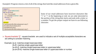Example2: Program returns a list of all of the strings that look like email addresses from a given file.
import re
hand = open('mbox1.txt')
for line in hand:
line = line.rstrip()
x = re.findall('S+@S+', line)
if len(x) > 0 :
print(x)
#Output
['<postmaster@collab.sakaiproject.org>']
['louis@media.berkeley.edu']
['zqian@umich.edu']
['<postmaster@collab.sakaiproject.org>']
➢ Square brackets “[]” : square brackets are used to indicate a set of multiple acceptable characters we
are willing to consider matching.
Example: [a-z] matches single lowercase letter
[A-Z] matches single uppercase letter
[a-zA-Z] matches single lowercase letter or uppercase letter
[a-zA-Z0-9] matches single lowercase letter or uppercase letter or number
Some of our email addresses have incorrect characters like
“<” or “;” at the beginning or end. we are only interested in
the portion of the string that starts and ends with a letter or
a number. To get the proper output we have to use following
character.
 