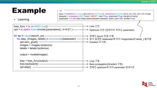 Example
October 9, 2018
42
• Learning
loss_func = tc.nn.MSELoss()
opt = tc.optim.Adam(model.parameters(), lr=0.01 )
for ep in range(epoch_sz):
for step, (images, labels) in enumerate(dataloader):
opt.zero_grad()
images = images.to(device)
labels = labels.to(device)
output = model(images)
loss = loss_func(output)
loss.backward()
opt.step()
Loss 선언
Optimizer 선언 (업데이트 하려는 parameter)
정해진 epoch 만큼 수행
앞서 설정한 dataloader에 따라 image(data)와 label(_) 불러옴
Gradient 초기화.
Loss 구함
Back propagation(Gradient 구함)
정해진 optimizer에 따라 parameter 업데이트
trans = transforms.Compose([transforms.ToTensor(), transforms.Normalize((0.5, 0.5, 0.5), (0.5, 0.5, 0.5))])
datasets = tv.datasets.MNIST(root='./MNIST', train=True, download=True, transform=trans)
dataloader = tc.utils.data.DataLoader(datasets=datasets, batch_size=100, shuffle=True)
Cf.
 