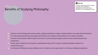 Benefits of Studying Philosophy
● Enhances critical thinking and reasoning skills, enabling individuals to analyze complex problems and make informed decisions.
● Promotes personal growth by encouraging self-reflection and a deeper understanding of one's values and beliefs.
● Improves communication skills through the practice of constructing clear, logical arguments and understanding diverse
perspectives.
● Fosters open-mindedness and empathy, as philosophical inquiry often involves considering multiple viewpoints on
fundamental issues.
● Contributes to lifelong learning by instilling a love for wisdom and an appreciation for continuous intellectual exploration.
Benefits
Plus tip:
Consider including specific examples
or quotes from renowned
philosophers to illustrate these
benefits in a more engaging manner.
 