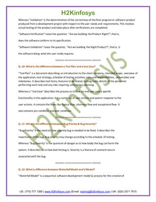 H2Kinfosys
Whereas "Validation" is the determination of the correctness of the final program or software product
produced from a development project with respect to the user needs and requirements. This involves
actual testing of the product and takes place after verifications are completed.

"Software Verification" raises the question, "Are we building the Product Right?"; that is,

does the software conform to its specification.

"Software Validation" raises the question, "Are we building the Right Product?"; that is, is

the software doing what the user really requires.

                                  <<<<<< =================== >>>>>>

Q. 10: What is the difference between a Test Plan and a Use Case?

"Test Plan" is a document describing an introduction to the client company, intended scope, overview of
the application, test strategy, schedule of testing activities, roles and responsibilities, deliverables and
milestones. It describes test items, features to be tested, testing tasks, details of the personnel
performing each task and any risks requiring contingency planning.

Whereas a "Use Case" describes the process as to how an end user uses a specific

functionality in the application. It is a summary of user actions and system response to the

user actions. It contains the flows like typical flow, alternate flow and exceptional flow. It

also contains pre condition and post condition.

                                  <<<<<< =================== >>>>>>

Q. 11: What is the difference between Bug Priority & Bug Severity?

"Bug Priority" is the need on how urgently bug is needed to be fixed. It describes the

importance of the bug. Bug priority may change according to the schedule of testing.

Whereas "Bug Severity" is the quantum of danger as to how badly the bug can harm the

system. It describes as to how bad the bug is. Severity is a feature of constant nature

associated with the bug.

                                  <<<<<< =================== >>>>>>

Q. 12: What is difference between Waterfall Model and V Model?

"Waterfall Model" Is a sequential software development model (a process for the creation of




 US: (770) 777 1269 | www.H2Kinfosys.com |Email: training@h2kinfosys.com | UK: (020) 3371 7615
 