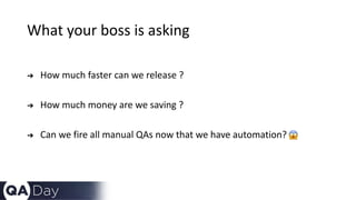 What your boss is asking
➔ How much faster can we release ?
➔ How much money are we saving ?
➔ Can we fire all manual QAs now that we have automation?
 