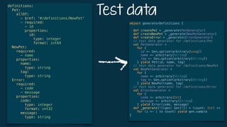 Test data
definitions: 
Pet: 
allOf: 
- $ref: '#/definitions/NewPet' 
- required: 
- id 
properties: 
id: 
type: integer 
format: int64 
NewPet: 
required: 
- name  
properties: 
name: 
type: string 
tag: 
type: string  
Error: 
required: 
- code 
- message 
properties: 
code: 
type: integer 
format: int32 
message: 
type: string
object generatorDefinitions { 
 
def createPet = _generate(PetGenerator) 
def createNewPet = _generate(NewPetGenerator) 
def createError = _generate(ErrorGenerator) 
// test data generator for /definitions/Pet 
val PetGenerator = 
for { 
id <- Gen.option(arbitrary[Long]) 
name <- arbitrary[String] 
tag <- Gen.option(arbitrary[String]) 
} yield Pet(id, name, tag) 
// test data generator for /definitions/NewPet 
val NewPetGenerator = 
for { 
name <- arbitrary[String] 
tag <- Gen.option(arbitrary[String]) 
} yield NewPet(name, tag) 
// test data generator for /definitions/Error 
val ErrorGenerator = 
for { 
code <- arbitrary[Int] 
message <- arbitrary[String] 
} yield Error(code, message) 
def _generate[T](gen: Gen[T]) = (count: Int) =>
for (i <- 1 to count) yield gen.sample 
}
 