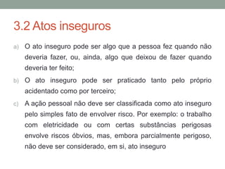 3.2 Atos inseguros
a) O ato inseguro pode ser algo que a pessoa fez quando não
deveria fazer, ou, ainda, algo que deixou de fazer quando
deveria ter feito;
b) O ato inseguro pode ser praticado tanto pelo próprio
acidentado como por terceiro;
c) A ação pessoal não deve ser classificada como ato inseguro
pelo simples fato de envolver risco. Por exemplo: o trabalho
com eletricidade ou com certas substâncias perigosas
envolve riscos óbvios, mas, embora parcialmente perigoso,
não deve ser considerado, em si, ato inseguro
 