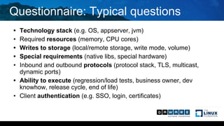 Questionnaire: Typical questions
• Technology stack (e.g. OS, appserver, jvm)
• Required resources (memory, CPU cores)
• Writes to storage (local/remote storage, write mode, volume)
• Special requirements (native libs, special hardware)
• Inbound and outbound protocols (protocol stack, TLS, multicast,
dynamic ports)
• Ability to execute (regression/load tests, business owner, dev
knowhow, release cycle, end of life)
• Client authentication (e.g. SSO, login, certificates)
 