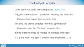 The HotSpot Compiler
@Jim__Gough
• Java observes code executing using proﬁle data
• Triggers a compilation request on meeting the threshold
• Startup methods may only be invoked a few times
• Utilising the proﬁle enables informed optimisation
• Classloaders mean then JVM doesn’t know what will run
• Emits machine code to replace interpreted bytecode
• C2 is the main HotSpot Compiler implemented in C++
 
