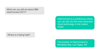What can you tell me about IBM
InterConnect 2017?
InterConnect is a conference where
you can tap into the most advanced
cloud technology in the market
today!
Where is it being held?
The location of InterConnect is
Mandalay Bay, Las Vegas, NV
 