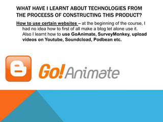 WHAT HAVE I LEARNT ABOUT TECHNOLOGIES FROM
THE PROCEESS OF CONSTRUCTING THIS PRODUCT?
How to use certain websites – at the beginning of the course, I
had no idea how to first of all make a blog let alone use it.
Also I learnt how to use GoAnimate, SurveyMonkey, upload
videos on Youtube, Soundcload, Podbean etc.

 