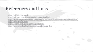 References and links
https://github.com/docker
http://microservices.io/patterns/microservices.html
http://technologyconversations.com/2015/01/07/monolithic-servers-vs-microservices/
http://docs.docker.com/
https://coreos.com/using-coreos/containers/
http://www.pluralsight.com/courses/docker-deep-dive
 