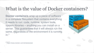 What is the value of Docker containers?
Docker containers wrap up a piece of software
in a complete filesystem that contains everything
it needs to run: code, runtime, system tools,
system libraries – anything you can install on a
server. This guarantees that it will always run the
same, regardless of the environment it is running
in.*
_____
* https://www.docker.com/whatisdocker
 