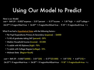 Using Our Model to Predict
What if we had a Hypothetical State with the following factors -
• Per Pupil Expenditures Primary & Secondary (expense) - $6000
• % HS of graduates taking SAT (percent) - 20%
• Median Household Income (income) - 33.000
• % adults with HS Diploma (high) - 70%
• % adults with College Degree (college) - 15%
• Midwest State (Region=South)
Here is our Model:
csat = 849.59 – 0.002*expense – 3.01*percent – 0.17*income + 1.81*high + 4.67*college +
-34.57*1 if regionWest=true + 34.87* 1 if regionNorthEast=true - 9.18* 1 if regionSouth=true + ε
csat = 849.59 – 0.002*(6000) – 3.01*(20) – 0.17*(33.000) + 1.81*(70) + 4.67*(15) +
-34.57*1 if regionWest=true + 34.87* 1 if regionNorthEast=true - 9.18* 1 if regionSouth=true + ε
 
