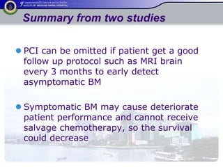 Summary from two studies 
 PCI can be omitted if patient get a good 
follow up protocol such as MRI brain 
every 3 months to early detect 
asymptomatic BM 
 Symptomatic BM may cause deteriorate 
patient performance and cannot receive 
salvage chemotherapy, so the survival 
could decrease 
 