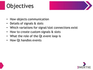 Objectives
• How objects communication
• Details of signals & slots
• Which variations for signal/slot connections exist
• How to create custom signals & slots
• What the role of the Qt event loop is
• How Qt handles events
 