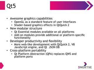 Qt5
• Awesome graphics capabilities
• OpenGL as a standard feature of user interfaces
• Shader-based graphics effects in QtQuick 2
• New modular structure
• Qt Essential modules available on all platforms
• Add-on modules provide additional or platform-speciﬁc
functionality
• Developer productivity and ﬂexibility
• More web-like development with QtQuick 2, V8
JavaScript engine, and Qt JSON DB
• Cross-platform portability
• Qt Platform Abstraction (QPA) replaces QWS and
platform ports
 