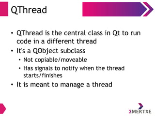 QThread
• QThread is the central class in Qt to run
code in a different thread
• It's a QObject subclass
• Not copiable/moveable
• Has signals to notify when the thread
starts/finishes
• It is meant to manage a thread
 
