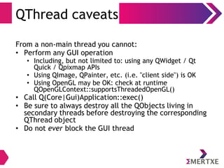QThread caveats
From a non-main thread you cannot:
• Perform any GUI operation
• Including, but not limited to: using any QWidget / Qt
Quick / Qpixmap APIs
• Using QImage, QPainter, etc. (i.e. "client side") is OK
• Using OpenGL may be OK: check at runtime
QOpenGLContext::supportsThreadedOpenGL()
• Call Q(Core|Gui)Application::exec()
• Be sure to always destroy all the QObjects living in
secondary threads before destroying the corresponding
QThread object
• Do not ever block the GUI thread
 
