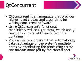 QtConcurrent
• QtConcurrent is a namespace that provides
higher-level classes and algorithms for
writing concurrent software.
• Using QtConcurrent's functional
map/filter/reduce algorithms, which apply
functions in parallel to each item in a
container.
• You can write a program that automatically
takes advantage of the system's multiple
cores by distributing the processing across
the threads managed by the thread pool.
 
