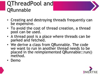 QThreadPool and
QRunnable
• Creating and destroying threads frequently can
be expensive.
• To avoid the cost of thread creation, a thread
pool can be used.
• A thread pool is a place where threads can be
parked and fetched.
• We derive a class from QRunnable. The code
we want to run in another thread needs to be
placed in the reimplemented QRunnable::run()
method.
• Demo
 