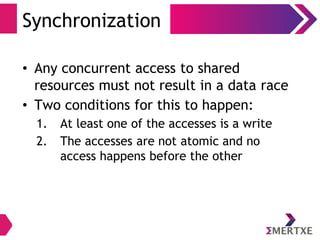 Synchronization
• Any concurrent access to shared
resources must not result in a data race
• Two conditions for this to happen:
1. At least one of the accesses is a write
2. The accesses are not atomic and no
access happens before the other
 