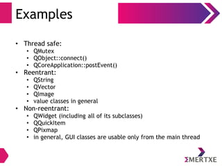 Examples
• Thread safe:
• QMutex
• QObject::connect()
• QCoreApplication::postEvent()
• Reentrant:
• QString
• QVector
• QImage
• value classes in general
• Non-reentrant:
• QWidget (including all of its subclasses)
• QQuickItem
• QPixmap
• in general, GUI classes are usable only from the main thread
 