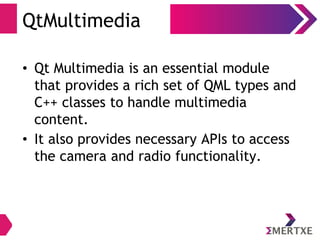 QtMultimedia
• Qt Multimedia is an essential module
that provides a rich set of QML types and
C++ classes to handle multimedia
content.
• It also provides necessary APIs to access
the camera and radio functionality.
 