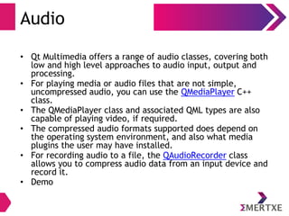 Audio
• Qt Multimedia offers a range of audio classes, covering both
low and high level approaches to audio input, output and
processing.
• For playing media or audio files that are not simple,
uncompressed audio, you can use the QMediaPlayer C++
class.
• The QMediaPlayer class and associated QML types are also
capable of playing video, if required.
• The compressed audio formats supported does depend on
the operating system environment, and also what media
plugins the user may have installed.
• For recording audio to a file, the QAudioRecorder class
allows you to compress audio data from an input device and
record it.
• Demo
 