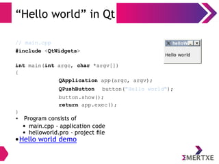 “Hello world” in Qt
// main.cpp
#include <QtWidgets>
int main(int argc, char *argv[])
{
QApplication app(argc, argv);
QPushButton button("Hello world");
button.show();
return app.exec();
}
• Program consists of
• main.cpp - application code
• helloworld.pro - project ﬁle
•Hello world demo
 