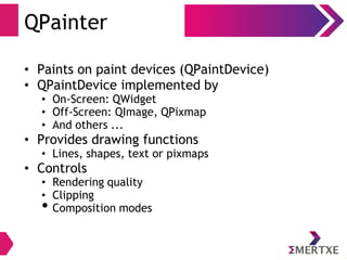 QPainter
• Paints on paint devices (QPaintDevice)
• QPaintDevice implemented by
• On-Screen: QWidget
• Off-Screen: QImage, QPixmap
• And others ...
• Provides drawing functions
• Lines, shapes, text or pixmaps
• Controls
• Rendering quality
• Clipping
• Composition modes
 