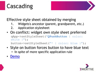 Cascading
Effective style sheet obtained by merging
1. Widgets's ancestor (parent, grandparent, etc.)
2. Application stylesheet
• On conflict: widget own style sheet preferred
qApp->setStyleSheet("QPushButton { color:
white }");
button->setStyleSheet("* { color: blue }");
• Style on button forces button to have blue text
• In spite of more specific application rule
• Demo
 