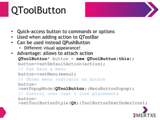 QToolButton
• Quick-access button to commands or options
• Used when adding action to QToolBar
• Can be used instead QPushButton
• Different visual appearance!
• Advantage: allows to attach action
QToolButton* button = new QToolButton(this);
button->setDefaultAction(action);
// Can have a menu
button->setMenu(menu);
// Shows menu indicator on button
button-
>setPopupMode(QToolButton::MenuButtonPopup);
// Control over text + icon placements
button-
>setToolButtonStyle(Qt::ToolButtonTextUnderIcon);
 