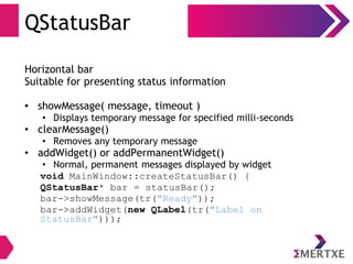 QStatusBar
Horizontal bar
Suitable for presenting status information
• showMessage( message, timeout )
• Displays temporary message for specified milli-seconds
• clearMessage()
• Removes any temporary message
• addWidget() or addPermanentWidget()
• Normal, permanent messages displayed by widget
void MainWindow::createStatusBar() {
QStatusBar* bar = statusBar();
bar->showMessage(tr("Ready"));
bar->addWidget(new QLabel(tr("Label on
StatusBar")));
 
