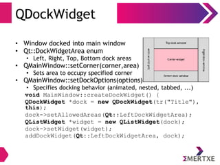 QDockWidget
• Window docked into main window
• Qt::DockWidgetArea enum
• Left, Right, Top, Bottom dock areas
• QMainWindow::setCorner(corner,area)
• Sets area to occupy specified corner
• QMainWindow::setDockOptions(options)
• Specifies docking behavior (animated, nested, tabbed, ...)
void MainWindow::createDockWidget() {
QDockWidget *dock = new QDockWidget(tr("Title"),
this);
dock->setAllowedAreas(Qt::LeftDockWidgetArea);
QListWidget *widget = new QListWidget(dock);
dock->setWidget(widget);
addDockWidget(Qt::LeftDockWidgetArea, dock);
 
