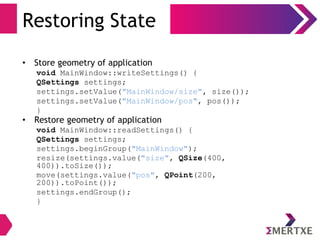 Restoring State
• Store geometry of application
void MainWindow::writeSettings() {
QSettings settings;
settings.setValue("MainWindow/size", size());
settings.setValue("MainWindow/pos", pos());
}
• Restore geometry of application
void MainWindow::readSettings() {
QSettings settings;
settings.beginGroup("MainWindow");
resize(settings.value("size", QSize(400,
400)).toSize());
move(settings.value("pos", QPoint(200,
200)).toPoint());
settings.endGroup();
}
 