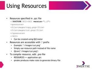 Using Resources
• Resources specified in .qrc file
<!DOCTYPE RCC><RCC version="1.0">
<qresource>
<file>images/copy.png</file>
<file>images/cut.png</file>
</qresource>
</RCC>
• Can be created using QtCreator
• Resources are accessible with ':' prefix
• Example: ":/images/cut.png"
• Simply use resource path instead of file name
• QIcon(":/images/cut.png")
• To compile resource, edit .pro file
• RESOURCES += application.qrc
• qmake produces make rules to generate binary file
 