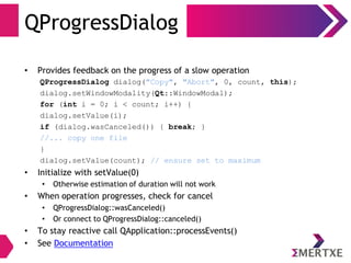 QProgressDialog
• Provides feedback on the progress of a slow operation
QProgressDialog dialog("Copy", "Abort", 0, count, this);
dialog.setWindowModality(Qt::WindowModal);
for (int i = 0; i < count; i++) {
dialog.setValue(i);
if (dialog.wasCanceled()) { break; }
//... copy one file
}
dialog.setValue(count); // ensure set to maximum
• Initialize with setValue(0)
• Otherwise estimation of duration will not work
• When operation progresses, check for cancel
• QProgressDialog::wasCanceled()
• Or connect to QProgressDialog::canceled()
• To stay reactive call QApplication::processEvents()
• See Documentation
 