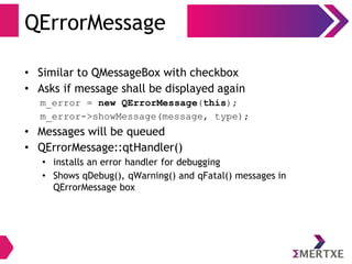 QErrorMessage
• Similar to QMessageBox with checkbox
• Asks if message shall be displayed again
m_error = new QErrorMessage(this);
m_error->showMessage(message, type);
• Messages will be queued
• QErrorMessage::qtHandler()
• installs an error handler for debugging
• Shows qDebug(), qWarning() and qFatal() messages in
QErrorMessage box
 