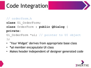 Code Integration
// orderform.h
class Ui_OrderForm;
class OrderForm : public QDialog {
private:
Ui_OrderForm *ui; // pointer to UI object
};
• "Your Widget" derives from appropriate base class
• *ui member encapsulate UI class
• Makes header independent of designer generated code
 