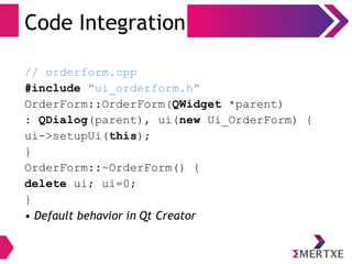 Code Integration
// orderform.cpp
#include "ui_orderform.h"
OrderForm::OrderForm(QWidget *parent)
: QDialog(parent), ui(new Ui_OrderForm) {
ui->setupUi(this);
}
OrderForm::~OrderForm() {
delete ui; ui=0;
}
• Default behavior in Qt Creator
 