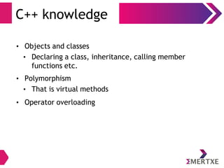 C++ knowledge
• Objects and classes
• Declaring a class, inheritance, calling member
functions etc.
• Polymorphism
• That is virtual methods
• Operator overloading
 