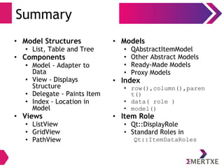 Summary
• Models
• QAbstractItemModel
• Other Abstract Models
• Ready-Made Models
• Proxy Models
• Index
• row(),column(),paren
t()
• data( role )
• model()
• Item Role
• Qt::DisplayRole
• Standard Roles in
Qt::ItemDataRoles
• Model Structures
• List, Table and Tree
• Components
• Model - Adapter to
Data
• View - Displays
Structure
• Delegate - Paints Item
• Index - Location in
Model
• Views
• ListView
• GridView
• PathView
 