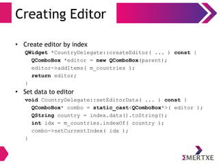 Creating Editor
• Create editor by index
QWidget *CountryDelegate::createEditor( ... ) const {
QComboBox *editor = new QComboBox(parent);
editor->addItems( m_countries );
return editor;
}
• Set data to editor
void CountryDelegate::setEditorData( ... ) const {
QComboBox* combo = static_cast<QComboBox*>( editor );
QString country = index.data().toString();
int idx = m_countries.indexOf( country );
combo->setCurrentIndex( idx );
}
 